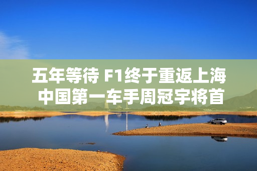 五年等待 F1终于重返上海 中国第一车手周冠宇将首次主场亮相