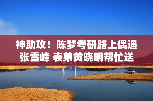 神助攻！陈梦考研路上偶遇张雪峰 表弟黄晓明帮忙送海鲜大礼包！