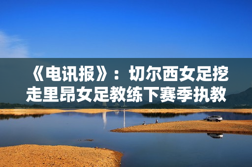 《电讯报》：切尔西女足挖走里昂女足教练下赛季执教 薪酬已协商