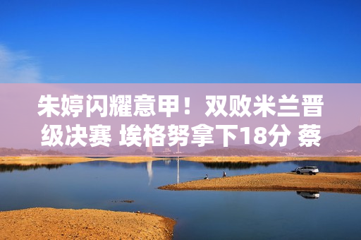 朱婷闪耀意甲！双败米兰晋级决赛 埃格努拿下18分 蔡斌捡到宝
