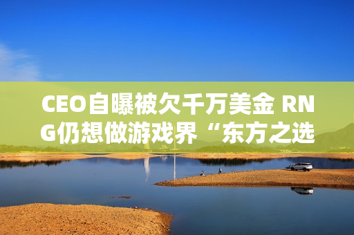 CEO自曝被欠千万美金 RNG仍想做游戏界“东方之选”