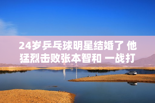 24岁乒乓球明星结婚了 他猛烈击败张本智和 一战打破了樊振东的纪录后名声大噪