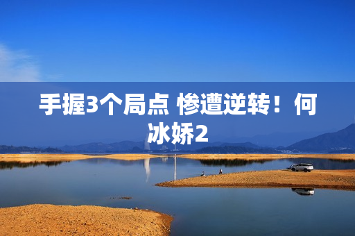 手握3个局点 惨遭逆转！何冰娇2