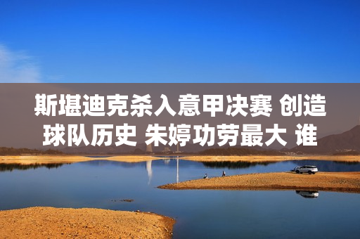 斯堪迪克杀入意甲决赛 创造球队历史 朱婷功劳最大 谁敢鄙视她？