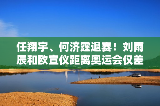 任翔宇、何济霆退赛！刘雨辰和欧宣仪距离奥运会仅差1场胜利 国羽三巨头实力强劲