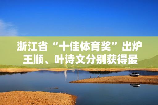 浙江省“十佳体育奖”出炉 王顺、叶诗文分别获得最佳男、女奖