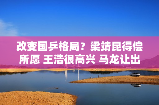 改变国乒格局？梁靖昆得偿所愿 王浩很高兴 马龙让出王位得到认可
