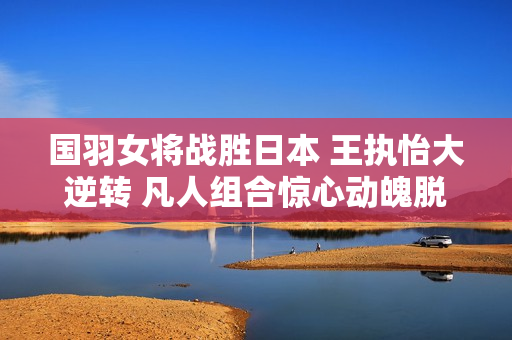 国羽女将战胜日本 王执怡大逆转 凡人组合惊心动魄脱颖而出
