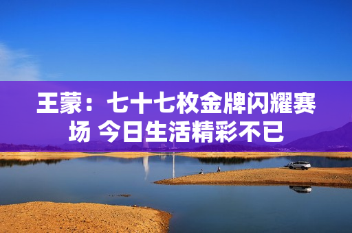 王蒙：七十七枚金牌闪耀赛场 今日生活精彩不已