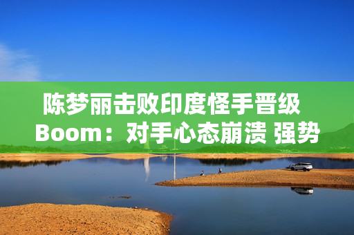 陈梦丽击败印度怪手晋级  Boom：对手心态崩溃 强势晋级