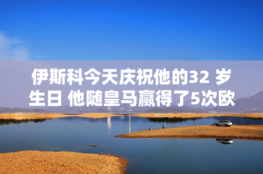 伊斯科今天庆祝他的32 岁生日 他随皇马赢得了5次欧冠冠军和3次西甲冠军