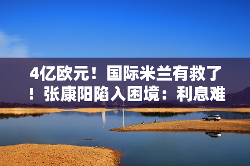 4亿欧元！国际米兰有救了！张康阳陷入困境：利息难以承担 一年近5000万