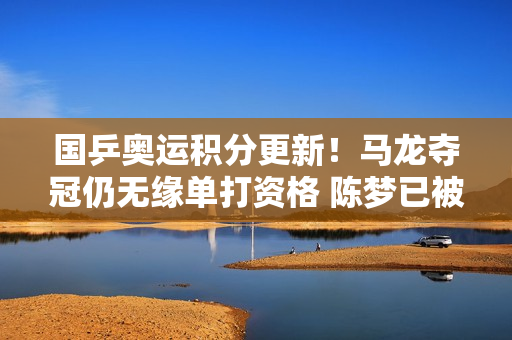 国乒奥运积分更新！马龙夺冠仍无缘单打资格 陈梦已被王曼昱甩掉