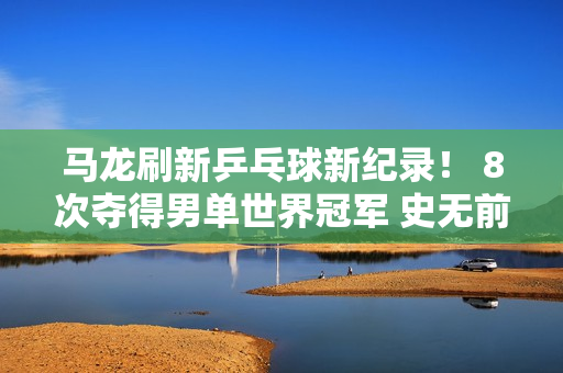马龙刷新乒乓球新纪录！ 8次夺得男单世界冠军 史无前例 来之不易