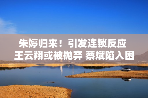 朱婷归来！引发连锁反应 王云翔或被抛弃 蔡斌陷入困境