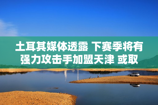 土耳其媒体透露 下赛季将有强力攻击手加盟天津 或取代巴尔加斯！李盈莹出国演话剧