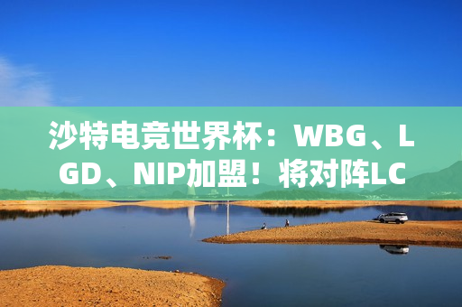 沙特电竞世界杯：WBG、LGD、NIP加盟！将对阵LCK冠亚军