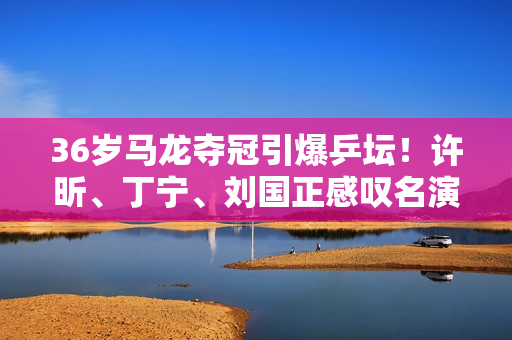 36岁马龙夺冠引爆乒坛！许昕、丁宁、刘国正感叹名演员忍不住发文！