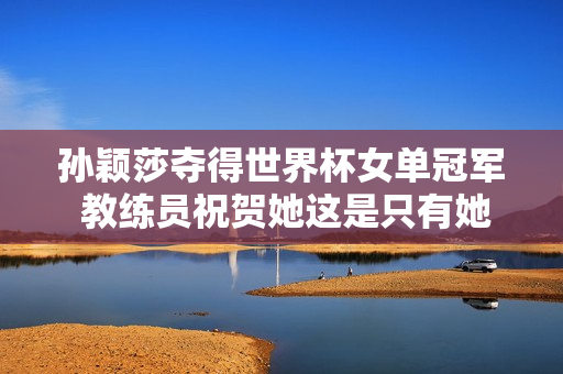 孙颖莎夺得世界杯女单冠军 教练员祝贺她这是只有她才能享受的治疗