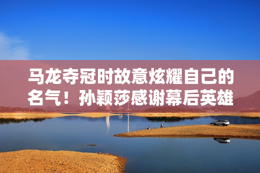 马龙夺冠时故意炫耀自己的名气！孙颖莎感谢幕后英雄夺冠 陈幸同则移开目光狂吃