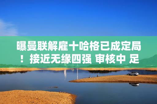 曝曼联解雇十哈格已成定局！接近无缘四强 审核中 足协杯难赎回