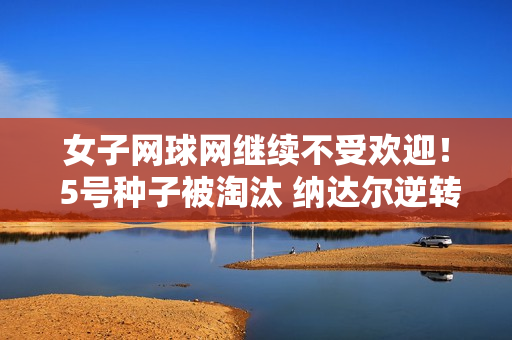女子网球网继续不受欢迎！ 5号种子被淘汰 纳达尔逆转 1号送鸡蛋 郑沁文开门红