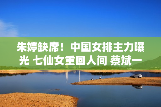 朱婷缺席！中国女排主力曝光 七仙女重回人间 蔡斌一试