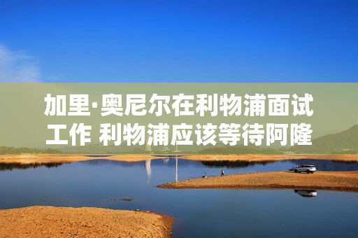 加里·奥尼尔在利物浦面试工作 利物浦应该等待阿隆索吗？