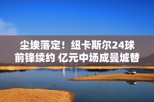 尘埃落定！纽卡斯尔24球前锋续约 亿元中场成曼城替代 阿森纳不会放弃