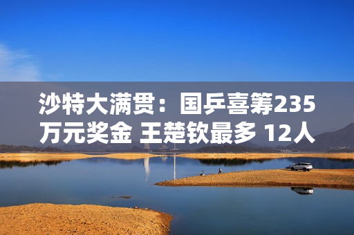 沙特大满贯：国乒喜筹235万元奖金 王楚钦最多 12人怎么分？
