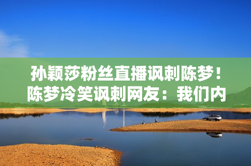 孙颖莎粉丝直播讽刺陈梦！陈梦冷笑讽刺网友：我们内部要团结起来