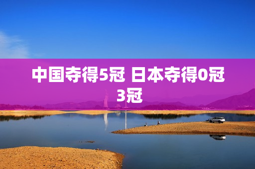中国夺得5冠 日本夺得0冠 3冠