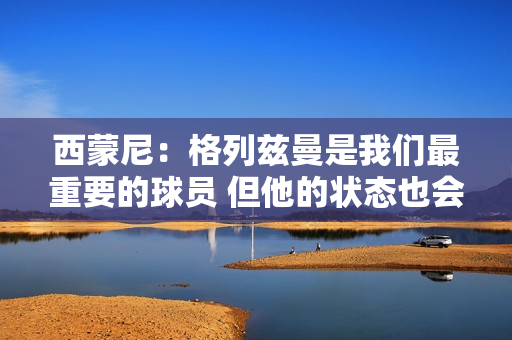 西蒙尼：格列兹曼是我们最重要的球员 但他的状态也会有起伏
