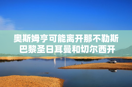 奥斯姆亨可能离开那不勒斯 巴黎圣日耳曼和切尔西开始比赛