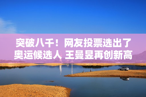 突破八千！网友投票选出了奥运候选人 王曼昱再创新高 而陈梦只有零头