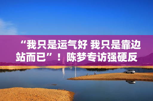 “我只是运气好 我只是靠边站而已”！陈梦专访强硬反粉霸气回应！