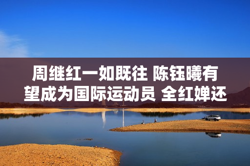 周继红一如既往 陈钰曦有望成为国际运动员 全红婵还有机会吗？